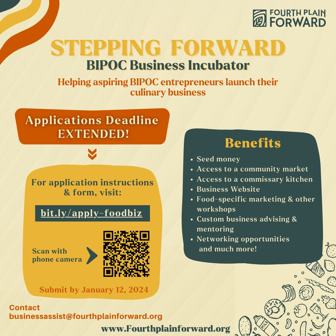 May be a graphic of text that says 'FOURTH PLAIN FORWARD STEPPING FORWARD BIPOC Business Incubator Helping aspiring BIPOC entrepreneurs launch their culinary business Applications Deadline EXTENDED! Benefits For application instructions form, &form,visit: visit: bit.ly/apply foodbiz Seed money Access to community market •Access to commissary kitchen •Business Website •Food specific marketing & other workshops •Custom business advising & mentoring •Networking opportunities and much more! Scan with phone camera Submit by January 12, 2024 Contact businessst@fourthplainforward.org www.Fourthplainforward.org' May be a graphic of text that says 'FOURTH PLAIN FORWARD STEPPING FORWARD BIPOC Business Incubator Helping aspiring BIPOC entrepreneurs launch their culinary business Applications Deadline EXTENDED! Benefits For application instructions form, &form,visit: visit: bit.ly/apply foodbiz Seed money Access to community market •Access to commissary kitchen •Business Website •Food specific marketing & other workshops •Custom business advising & mentoring •Networking opportunities and much more! Scan with phone camera Submit by January 12, 2024 Contact businessst@fourthplainforward.org www.Fourthplainforward.org'