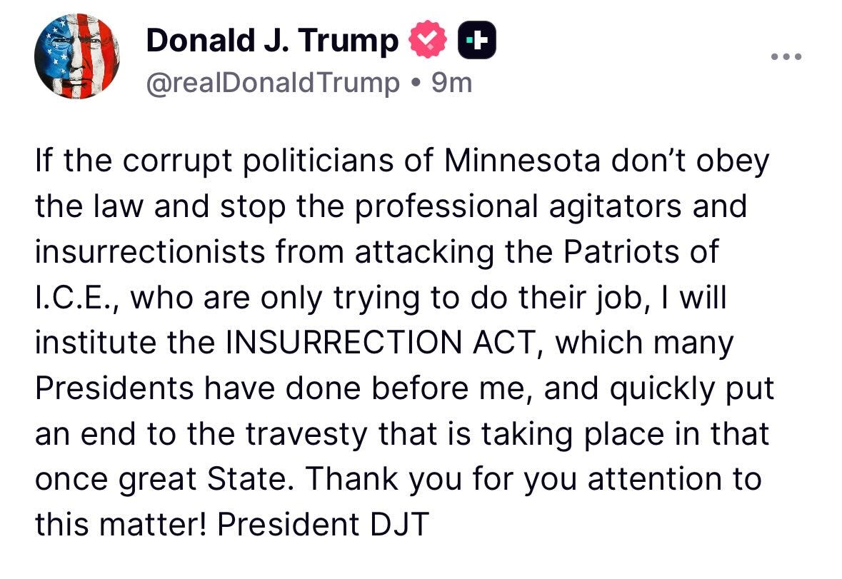 May be a Twitter screenshot of text that says 'Donald J. Trump @realDonaldTrump ト 9m If the corrupt politicians of Minnesota don't obey the law and stop the professional agitators and insurrectionists from attacking the Patriots of I.C.E., who are only trying to do their job, will institute the INSURRECTION ACT, which many Presidents have done before me, and quickly put an end to the travesty that is taking place in that once great State. Thank you for you attention to this matter! President DJT' May be a Twitter screenshot of text that says 'Donald J. Trump @realDonaldTrump ト 9m If the corrupt politicians of Minnesota don't obey the law and stop the professional agitators and insurrectionists from attacking the Patriots of I.C.E., who are only trying to do their job, will institute the INSURRECTION ACT, which many Presidents have done before me, and quickly put an end to the travesty that is taking place in that once great State. Thank you for you attention to this matter! President DJT'