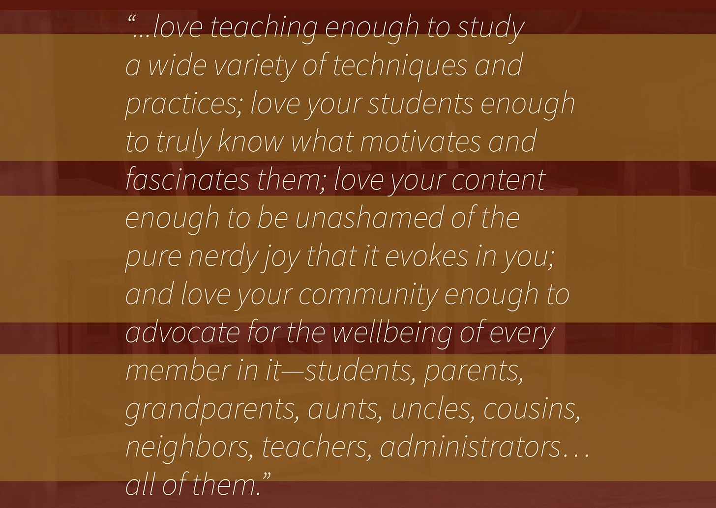 On a warm amber overlay with a subtle image of a classroom, white italic text reads: “...love teaching enough to study a wide variety of techniques and practices; love your students enough to truly know what motivates and fascinates them; love your content enough to be unashamed of the pure nerdy joy that it evokes in you; and love your community enough to advocate for the wellbeing of every member in it—students, parents, grandparents, aunts, uncles, cousins, neighbors, teachers, administrators… all of them.”