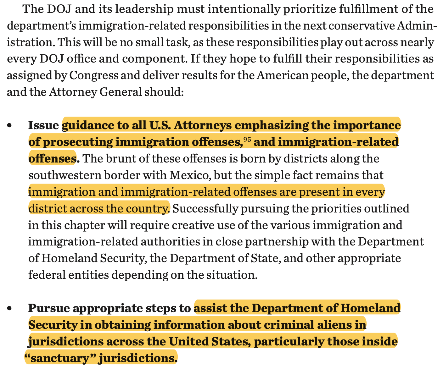 The DOJ and its leadership must intentionally prioritize fulfillment of the department’s immigration-related responsibilities in the next conservative Admin- istration. This will be no small task, as these responsibilities play out across nearly every DOJ office and component. If they hope to fulfill their responsibilities as assigned by Congress and deliver results for the American people, the department and the Attorney General should: l Issue guidance to all U.S. Attorneys emphasizing the importance of prosecuting immigration offenses,95 and immigration-related offenses. The brunt of these offenses is born by districts along the southwestern border with Mexico, but the simple fact remains that immigration and immigration-related offenses are present in every district across the country. Successfully pursuing the priorities outlined in this chapter will require creative use of the various immigration and immigration-related authorities in close partnership with the Department of Homeland Security, the Department of State, and other appropriate federal entities depending on the situation. l Pursue appropriate steps to assist the Department of Homeland Security in obtaining information about criminal aliens in jurisdictions across the United States, particularly those inside “sanctuary” jurisdictions.