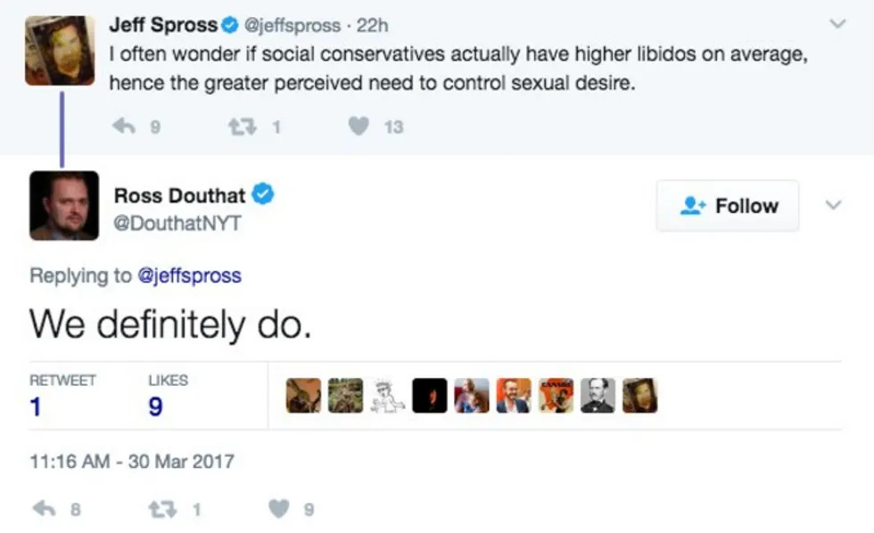 Tweet Jeff Spross: I often wonder if social conservatives actually have higher libidos on average, hence the greater perceived need to control sexual desire. Douthat reply: We definitely do. Tweet Jeff Spross: I often wonder if social conservatives actually have higher libidos on average, hence the greater perceived need to control sexual desire. Douthat reply: We definitely do.