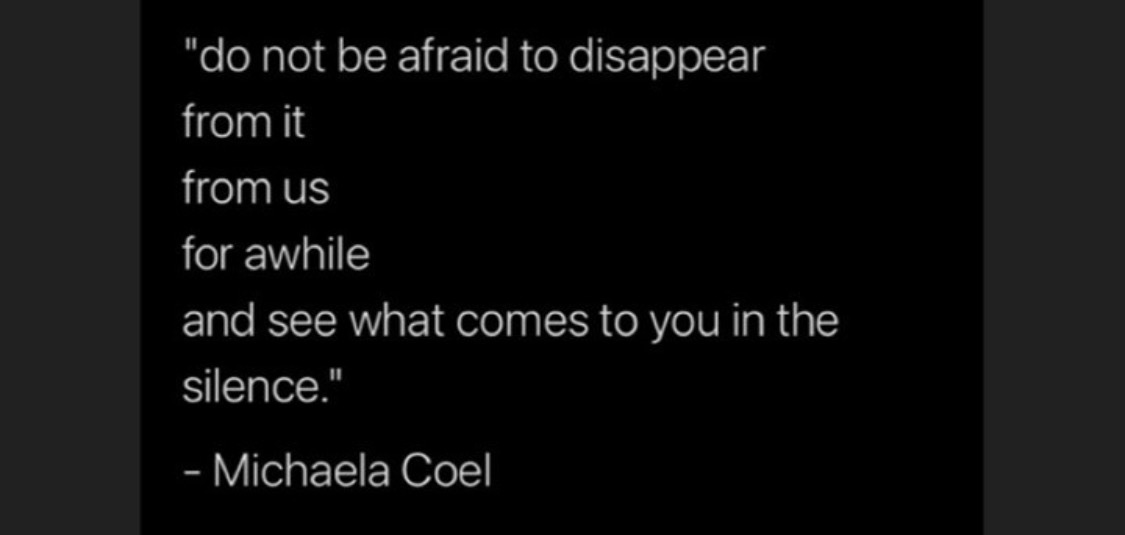 "do not be afraid to disappear
from it
from us
for awhile
and see what comes to you in the
silence."
Michaela "do not be afraid to disappear
from it
from us
for awhile
and see what comes to you in the
silence."
Michaela