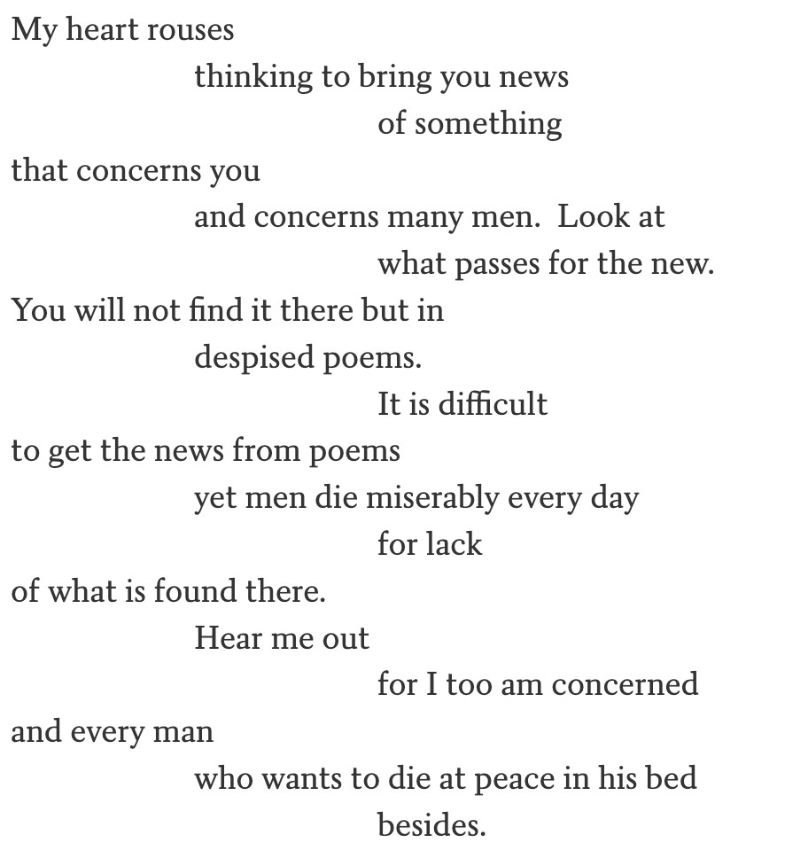 screen clip from  "Asphodel, That Greeny Flower" by William Carlos Williams. My heart rouses                         thinking to bring you news                                                 of something that concerns you                         and concerns many men.  Look at                                                 what passes for the new. You will not find it there but in                         despised poems.                                                 It is difficult to get the news from poems                         yet men die miserably every day                                                 for lack of what is found there.                         Hear me out                                                 for I too am concerned and every man                         who wants to die at peace in his bed                                                 besides.