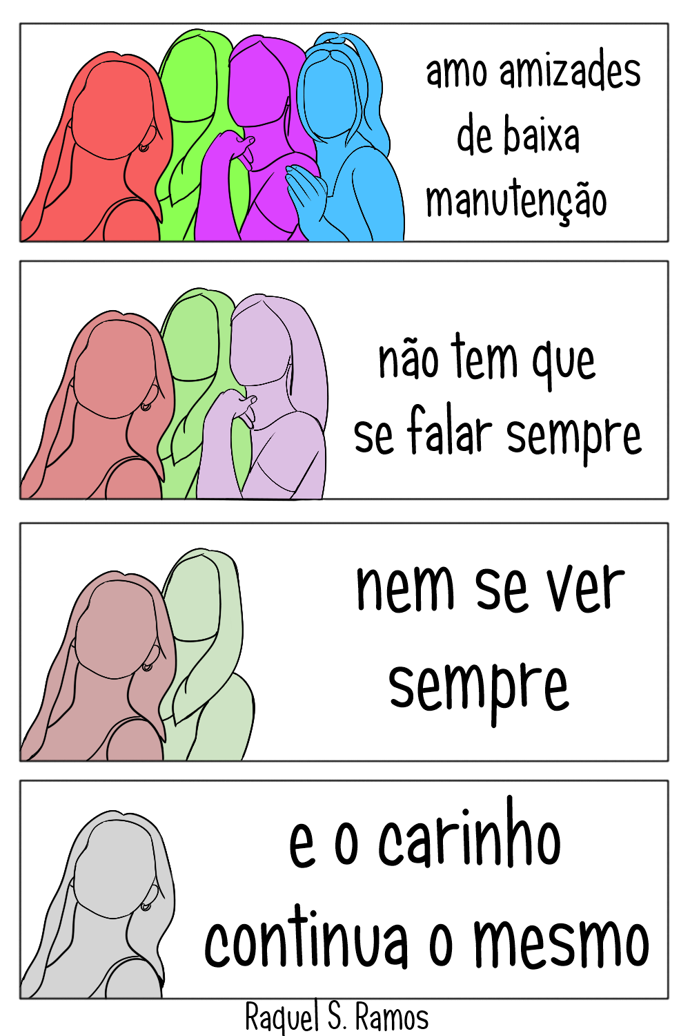 Tirinha em quatro quadros. Quadro 1: Quatro silhuetas aparecem juntas sobre um fundo branco, uma salmão, uma verde, uma roxa e uma azul. Lê-se "amo amizades de baixa manutenção". Quadro 2: Restam as silhuetas salmão, verde e roxa, em tons menos saturados. Lê-se "não tem que se falar sempre". Quadro 3: Restam as silhuetas salmão e verde ainda menos saturadas, quase cinzas. Lê-se "nem se ver sempre". Quadro 4: Resta apenas a silhueta que era salmão e agora é cinza. Lê-se "e o carinho continua o mesmo"