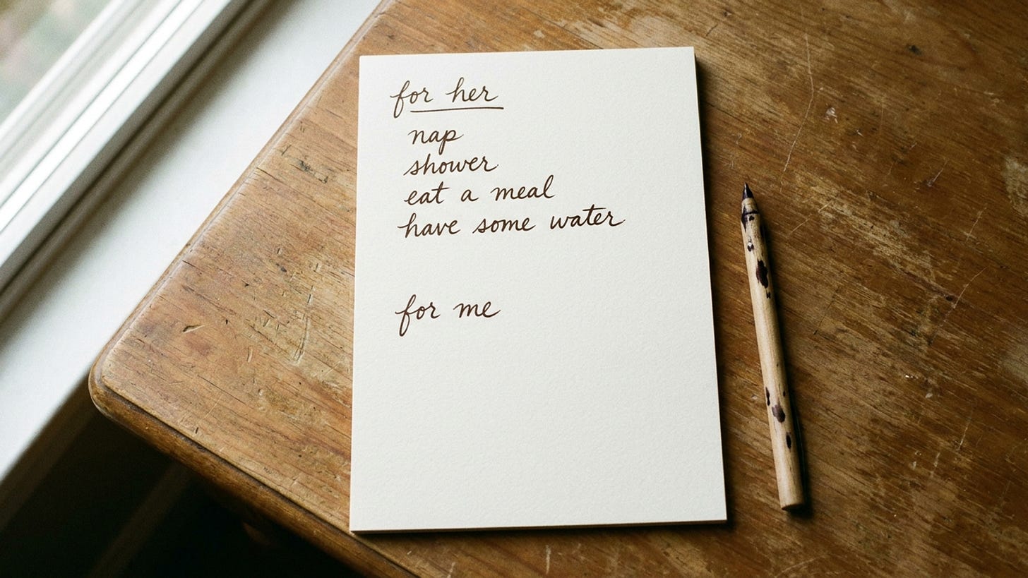 A handwritten list on a sheet of paper. Under the heading "for her": nap, shower, eat a meal, have some water. Below it, a second heading, "for me," with nothing written underneath. A handwritten list on a sheet of paper. Under the heading "for her": nap, shower, eat a meal, have some water. Below it, a second heading, "for me," with nothing written underneath.