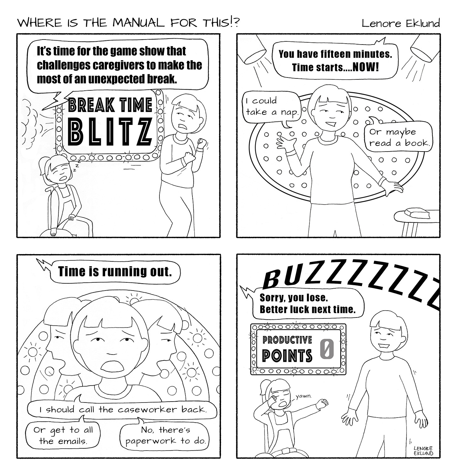 A four-panel line drawing cartoon title Where is the Manual for This?!. The first panel has a neon sign in lights that reads Break Time Blitz as a child in a wheelchair snoozes and a mom flinches in surprise. “It’s time for the game show that challenges caregivers to make the most of an unexpected break,” reads the superscript. In the second panel the mom under spotlights reaches towards a book while also leaning away from it. “I could take a nap. Or maybe read a book” she says. In the third panel an overhead voice says “Time is running out.” The mom looks in several directions and says “I should call the caseworker back. Or get to all the emails. No, there’s paperwork to do.” In the fourth panel a loud Buzzzz strikes across the page. “Sorry, you lose. Better luck next time,” says the overhead voice. The neon light panel reads 0 productivity points. The daughter yawns awake and the mom shakes nervously. 