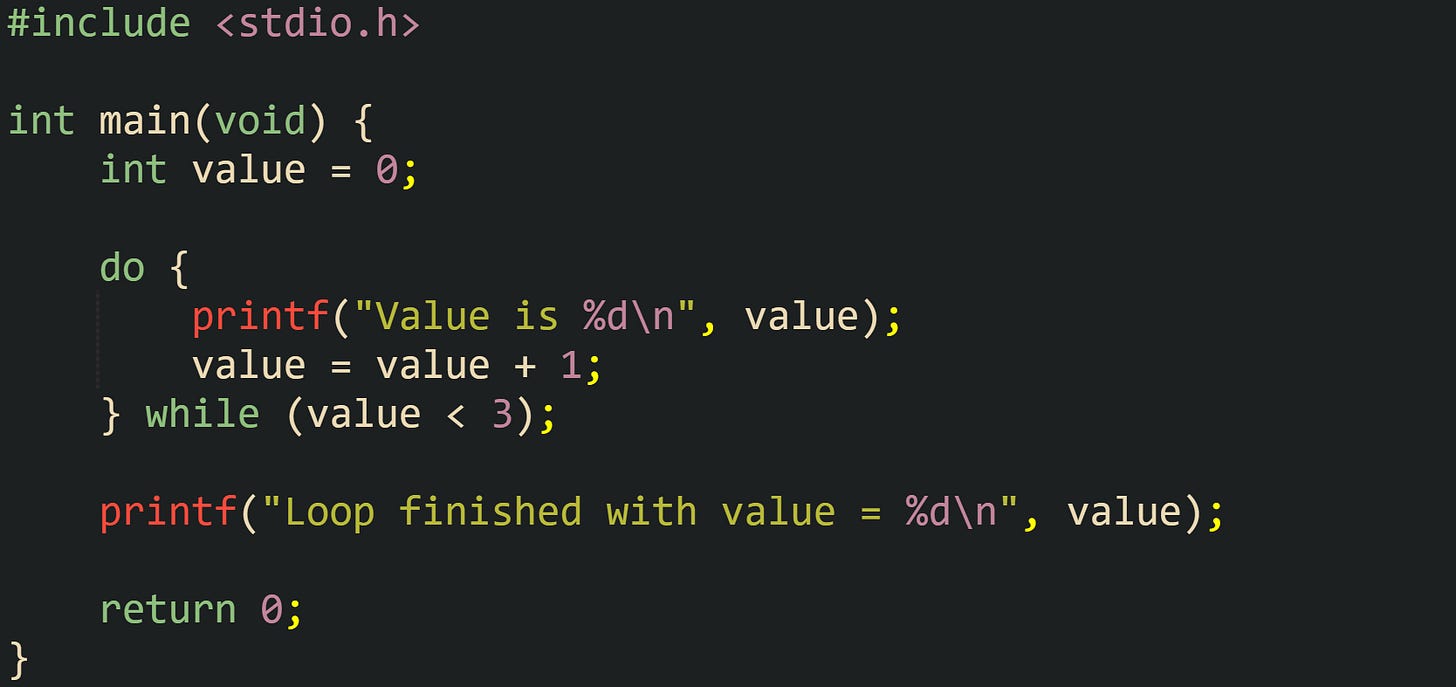 #include <stdio.h> int main(void) { int value = 0; do { printf("Value is %d\n", value); value = value + 1; } while (value < 3); printf("Loop finished with value = %d\n", value); return 0; } #include <stdio.h> int main(void) { int value = 0; do { printf("Value is %d\n", value); value = value + 1; } while (value < 3); printf("Loop finished with value = %d\n", value); return 0; }