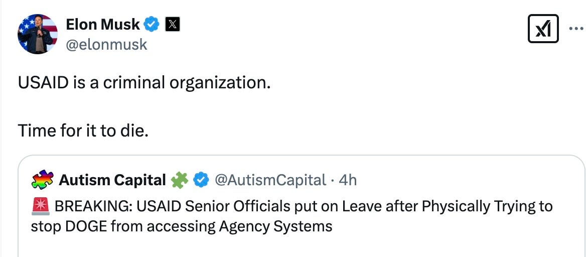  Elon Musk  @elonmusk USAID is a criminal organization.   Time for it to die. Quote Autism Capital 🧩 @AutismCapital · 4h 🚨 BREAKING: USAID Senior Officials put on Leave after Physically Trying to stop DOGE from accessing Agency Systems
