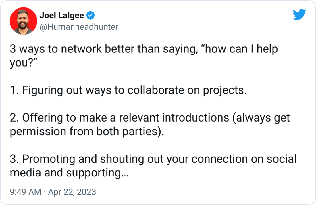 Joel Lalgee @Humanheadhunter 3 ways to network better than saying, “how can I help you?” 1. Figuring out ways to collaborate on projects. 2. Offering to make a relevant introductions (always get permission from both parties). 3. Promoting and shouting out your connection on social media and supporting their content. Networking is about giving. Joel Lalgee @Humanheadhunter 3 ways to network better than saying, “how can I help you?” 1. Figuring out ways to collaborate on projects. 2. Offering to make a relevant introductions (always get permission from both parties). 3. Promoting and shouting out your connection on social media and supporting their content. Networking is about giving.