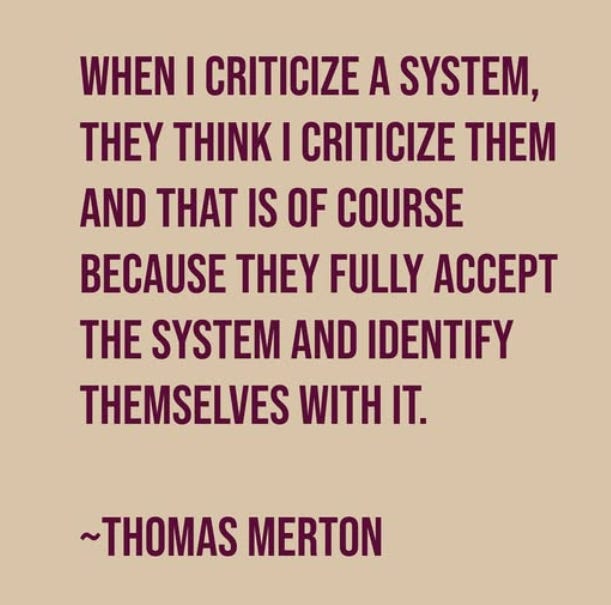 “When I criticize a system, they think I criticize them—and that is of course because they accept the system and identify themselves with it.” ― Thomas Merton “When I criticize a system, they think I criticize them—and that is of course because they accept the system and identify themselves with it.” ― Thomas Merton