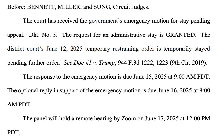 Before: BENNETT, MILLER, and SUNG, Circuit Judges. The court has received the government's emergency motion for stay pending appeal. Dkt. No. 5. The request for an administrative stay is GRANTED. The district court's June 12, 2025 temporary restraining order is temporarily stayed pending further order. See Doe #1 v. Trump, 944 F.3d 1222, 1223 (9th Cir. 2019). The response to the emergency motion is due June 15, 2025 at 9:00 AM PDT. The optional reply in support of the emergency motion is due June 16, 2025 at 9:00 AM PDT. The panel will hold a remote hearing by Zoom on June 17, 2025 at 12:00 PM PDT. Before: BENNETT, MILLER, and SUNG, Circuit Judges. The court has received the government's emergency motion for stay pending appeal. Dkt. No. 5. The request for an administrative stay is GRANTED. The district court's June 12, 2025 temporary restraining order is temporarily stayed pending further order. See Doe #1 v. Trump, 944 F.3d 1222, 1223 (9th Cir. 2019). The response to the emergency motion is due June 15, 2025 at 9:00 AM PDT. The optional reply in support of the emergency motion is due June 16, 2025 at 9:00 AM PDT. The panel will hold a remote hearing by Zoom on June 17, 2025 at 12:00 PM PDT.