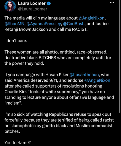 The media will clip my language about @AngieNixon, @IlhanMN, @AyannaPressley, @CoriBush, and Justice Ketanji Brown Jackson and call me RACIST. I don't care. These women are all ghetto, entitled, race-obsessed, destructive black BITCHES who are completely unfit for the power they hold. If you campaign with Hasan Piker @hasanthehun, who said America deserved 9/11, and endorse @AngieNixon after she called supporters of resolutions honoring Charlie Kirk "tools of white supremacy," you have no standing to lecture anyone about offensive language and "racism". I'm so sick of watching Republicans refuse to speak out forcefully because they are terrified of being called racist or Islamophobic by ghetto black and Muslim communist bitches. You feelz me? The media will clip my language about @AngieNixon, @IlhanMN, @AyannaPressley, @CoriBush, and Justice Ketanji Brown Jackson and call me RACIST. I don't care. These women are all ghetto, entitled, race-obsessed, destructive black BITCHES who are completely unfit for the power they hold. If you campaign with Hasan Piker @hasanthehun, who said America deserved 9/11, and endorse @AngieNixon after she called supporters of resolutions honoring Charlie Kirk "tools of white supremacy," you have no standing to lecture anyone about offensive language and "racism". I'm so sick of watching Republicans refuse to speak out forcefully because they are terrified of being called racist or Islamophobic by ghetto black and Muslim communist bitches. You feelz me?
