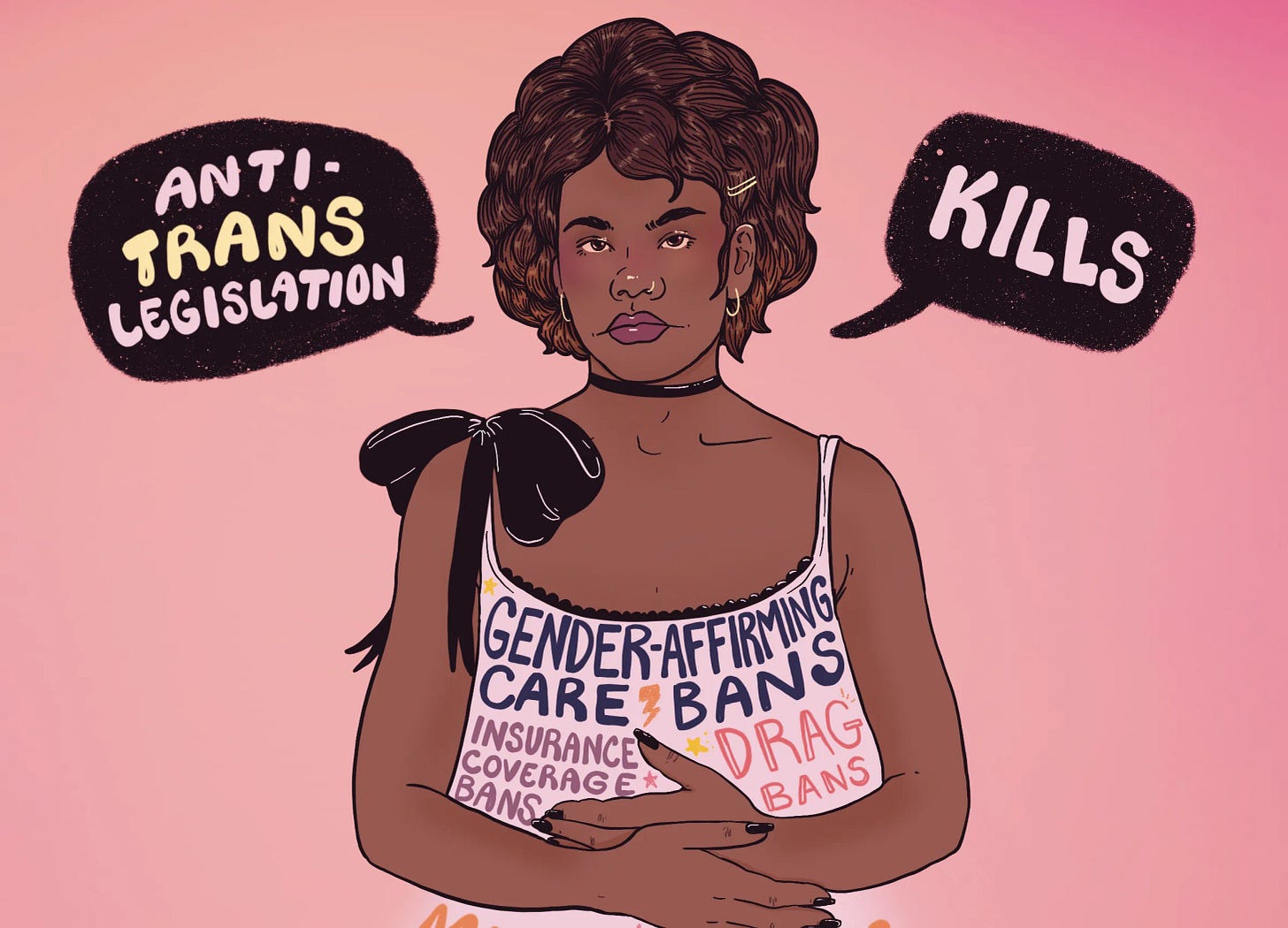 Illustration of a Black trans woman against a pink background with speech bubbles reading “Anti-Trans Legislation” and “Kills.” Her dress lists harms like care bans, drag bans, misgendering, book bans, stigma, and discrimination. Illustration of a Black trans woman against a pink background with speech bubbles reading “Anti-Trans Legislation” and “Kills.” Her dress lists harms like care bans, drag bans, misgendering, book bans, stigma, and discrimination.
