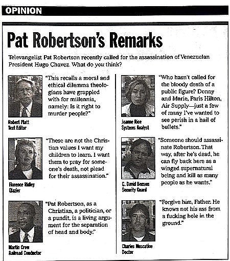 [Image shows a satirical opinion section titled "Pat Robertson's Remarks" with subtitle "Televangelist Pat Robertson recently called for the assassination of Venezuelan President Hugo Chavez. What do you think?" followed by mock interviews with various people]  Robert Platt, Text Editor: "This recalls a moral and ethical dilemma theologians have grappled with for millennia, namely: Is it right to murder people?";  Jeanne Rice, Systems Analyst: "Who hasn't called for the bloody death of a public figure? Donny and Marie, Paris Hilton, Air Supply—just a few of many I've wanted to see perish in a hail of bullets.";  Florence Ridley, Glazier: "These are not the Christian values I want my children to learn. I want them to pray for someone's death, not plead for their assassination.";  C. David Benson, Security Guard: "Someone should assassinate Robertson. That way, after he's dead, he can fly back here as a winged supernatural being and kill as many people as he wants.";  Martin Crow, Railroad Conductor: "Pat Robertson, as a Christian, a politician, or a pundit, is a living argument for the separation of head and body.";  Charles Mescatine, Doctor: "Forgive him, Father. He knows not his ass from a fucking hole in the ground."