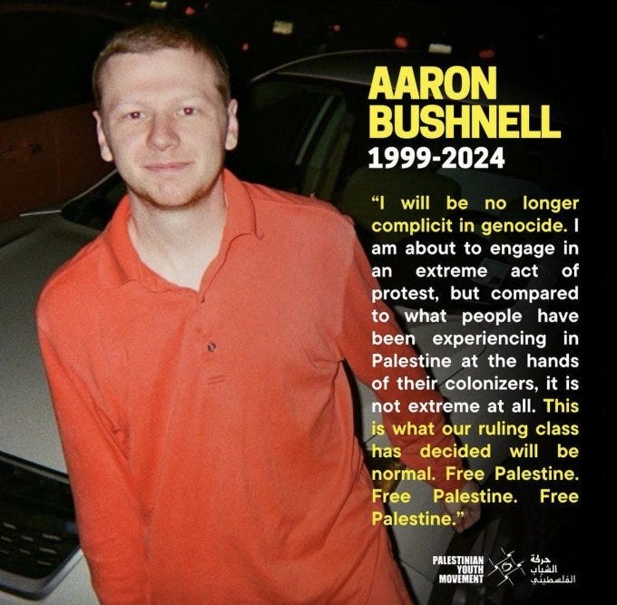 May be an image of text that says 'AARON BUSHNELL 1999-2024 "I will be no longer complicit in genocide. I am about to engage in an extreme act of protest, but compared to what people have been experiencing in Palestine at the hands of their colonizers, it is not extreme at all. This is what our ruling class has decided will be normal. Free Palestine. Free Palestine. Free Palestine." PALESTINIAN MOVEMENT حرجة الشياب افسباي لقلصطيني' May be an image of text that says 'AARON BUSHNELL 1999-2024 "I will be no longer complicit in genocide. I am about to engage in an extreme act of protest, but compared to what people have been experiencing in Palestine at the hands of their colonizers, it is not extreme at all. This is what our ruling class has decided will be normal. Free Palestine. Free Palestine. Free Palestine." PALESTINIAN MOVEMENT حرجة الشياب افسباي لقلصطيني'