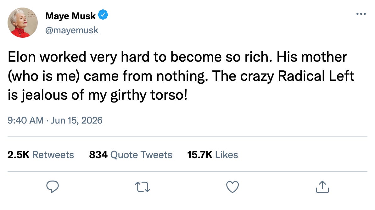 Fake tweet from Maye Musk: "Elon worked very hard to become so rich. His mother (who is me) came from nothing. The crazy Radical Left is jealous of my girthy torso!" Fake tweet from Maye Musk: "Elon worked very hard to become so rich. His mother (who is me) came from nothing. The crazy Radical Left is jealous of my girthy torso!"