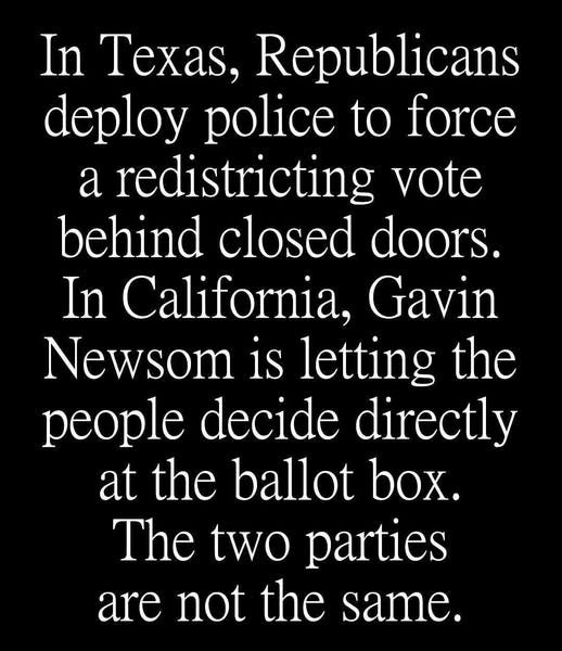 May be an image of text that says 'In Texas, Republicans deploy police to force a redistricting vote behind closed doors. In California, Gavin Newsom is letting the people decide directly at the ballot box. The two parties are not the same.'