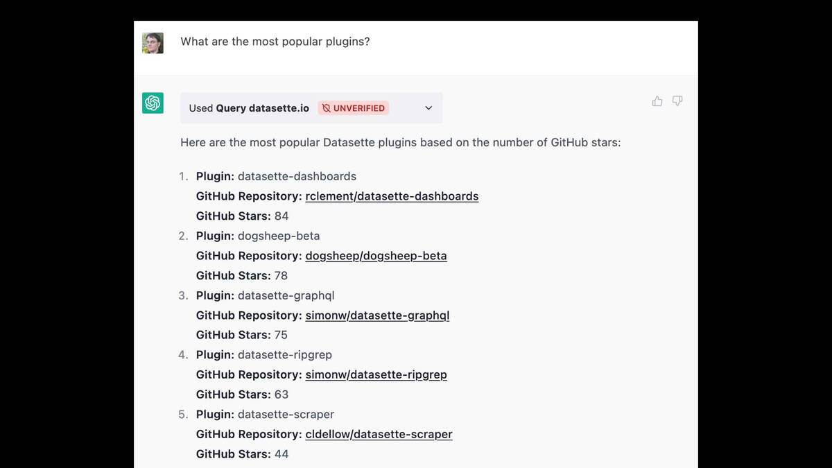 A ChatGPT session.

Prompt: What are the most popular plugins?

Used Query datasette.io UNVERIFIED

Here are the most popular Datasette plugins based on the number of GitHub stars:
Plugin: datasette-dashboards
GitHub Repository: rclement/datasette-dashboards
GitHub Stars: 84
Plugin: dogsheep-beta
GitHub Repository: dogsheep/dogsheep-beta
GitHub Stars: 78
3. Plugin: datasette-graphgl
GitHub Repository: simonw/datasette-graphql
GitHub Stars: 75
4. Plugin: datasette-ripgrep
GitHub Repository: simonw/datasette-ripgrep
GitHub Stars: 63
. Plugin: datasette-scraper
GitHub Repository: cldellow/datasette-scraper
GitHub Stars: 44