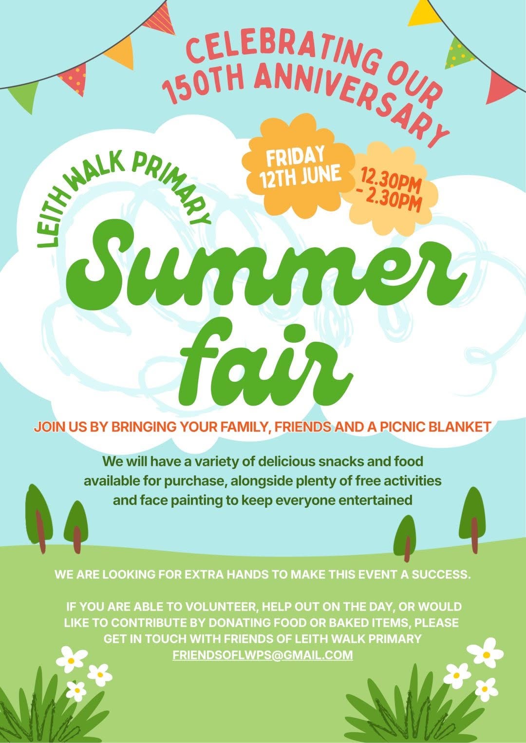 May be an image of text that says "CELEBRATING 150TH ANNIVERSARY OUR WALK PRIMAP FRIDAY 12TH JUNE 12.30PM ANE -2.30PM Summer fair JOIN US BY BRINGING YOUR FAMILY, FRIENDS AND A PICNIC BLANKET We will have variety of delicious snacks and food available for purchase, alongside plenty of free activities and face painting to keep everyone entertained WE ARE LOOKING FOR EXTRA HANDS to MAKE THIS EVENT A SUCCESS. IF YOU ARE ABLE TO VOLUNTEER, HELP OUT ON THE DAY, OR WOULD LIKE To CONTRIBUTE BY DONATING FOOD OR BAKED ITEMS, PLEASE GET IN TOUCH WITH FRIENDS OF LEITH WALK PRIMARY FRIENDSOFLWPS@GMAI.COM"