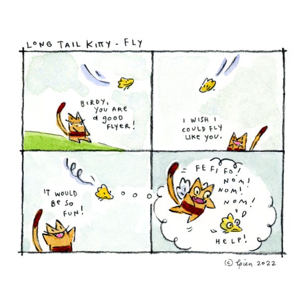 Long Tail Kitty is watching the little yellow bird swoop through the sky. LTK says they are such a good flyer. L.T.K says they would want to fly and imagines themself with wings flying after the yellow bird and saying Fee Fi Fo! Nom Nom Nom. The bird looks scared.
