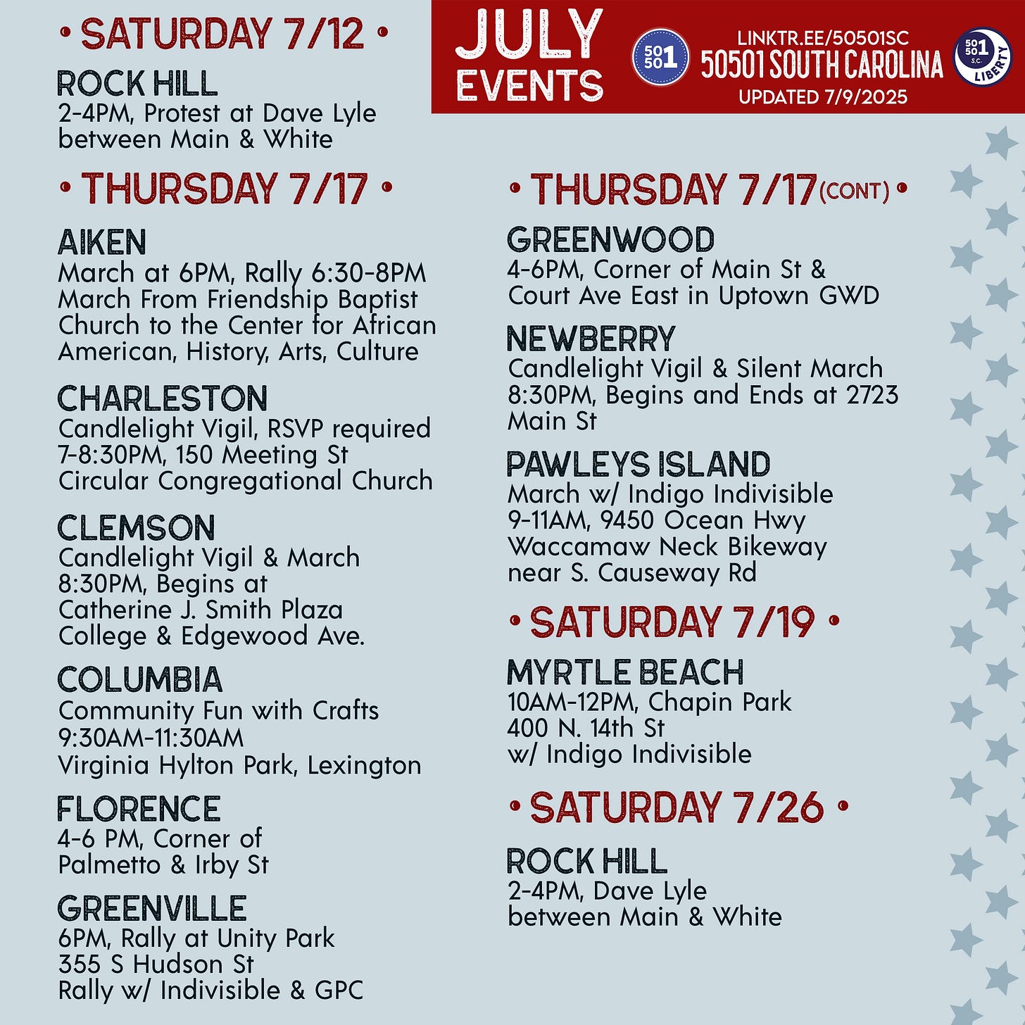 • SATURDAY 7/12 •  ROCK HILL 2-4PM, Protest at Dave Lyle between Main & White  • THURSDAY 7/17 •  Aiken March at 6PM, Rally 6:30-8PM March From Friendship Baptist Church to the Center for African American, History, Arts, Culture  Charleston Candlelight Vigil, RSVP required 7-8:30PM, 150 Meeting St Circular Congregational Church https://mobilize.us/s/Pt7L2I  Clemson Candlelight Vigil & March 8:30PM, Begins at Catherine J. Smith Plaza College & Edgewood Ave.  Columbia Community Fun with Crafts 9:30AM-11:30AM Virginia Hylton Park, Lexington  Florence 4-6 PM, Corner of Palmetto & Irby St  GREENVILLE 6PM, Rally at Unity Park 355 S Hudson St Rally w/ Indivisible & GPC  Greenwood 4-6PM, Corner of Main St & Court Ave East in Uptown GWD  NEWBERRY Candlelight Vigil & Silent March 8:30PM, Begins and Ends at 2723 Main St  Pawleys Island March w/ Indigo Indivisible 9-11AM, 9450 Ocean Hwy Waccamaw Neck Bikeway near S. Causeway Rd  • Saturday 7/19 •  Myrtle Beach 10AM-12PM, Chapin Park 400 N. 14th St w/ Indigo Indivisible  • SATURDAY 7/26 •  ROCK HILL 2-4PM, Dave Lyle between Main & White