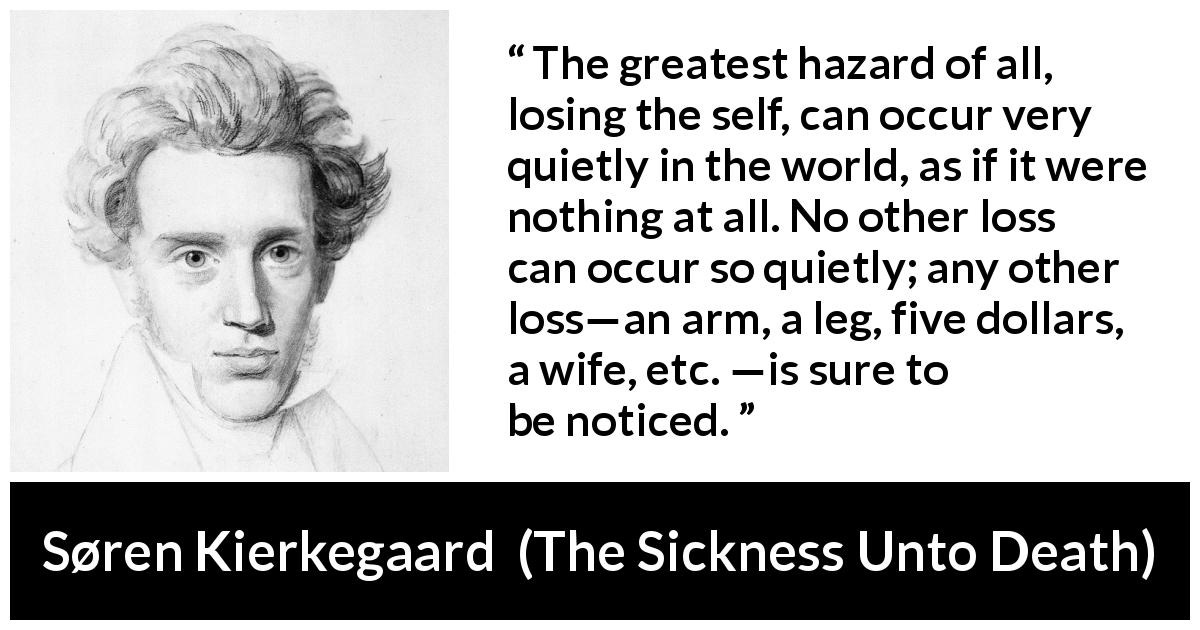 The greatest hazard of all, losing the self, can occur very quietly in the  world, as if it were nothing at all. No other loss can occur so quietly;  any other loss—an