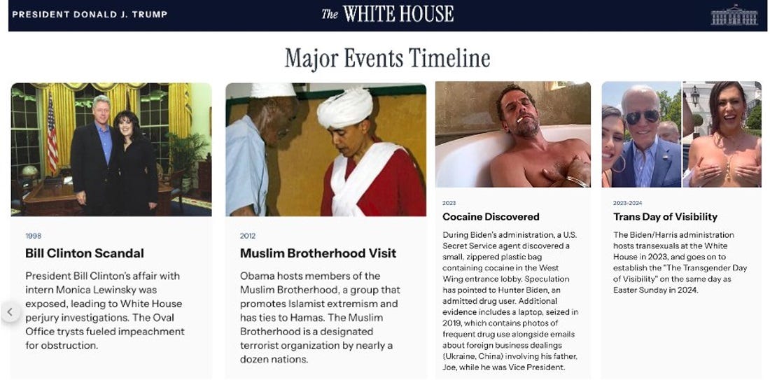 Screenshot of four entries on the White House's major events timeline: '1998 Bill Clinton Scandal President Bill Clinton's affair with intern Monica Lewinsky was exposed, leading to White House perjury investigations. The Oval Office trysts fueled impeachment for obstruction;' 2012 Muslim Brotherhood Visit Obama hosts members of the Muslim Brotherhood, a group that promotes Islamist extremism and has ties to Hamas. The Muslim Brotherhood is a designated terrorist organization by nearly a dozen nations;' '2023 Cocaine Discovered During Biden’s administration, a U.S. Secret Service agent discovered a small, zippered plastic bag containing cocaine in the West Wing entrance lobby. Speculation has pointed to Hunter Biden, an admitted drug user. Additional evidence includes a laptop, seized in 2019, which contains photos of frequent drug use alongside emails about foreign business dealings (Ukraine, China) involving his father, Joe, while he was Vice President.;' '2023-2024 Trans Day of Visibility The Biden/Harris administration hosts transexuals at the White House in 2023, and goes on to establish the "The Transgender Day of Visibility" on the same day as Easter Sunday in 2024.'