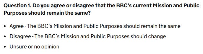 A screenshot from the DCMS public consultation, detailing Question 1 which asks "Do you agree or disagree that the BBC's Mission and Public Purposes should remain the same?". Options for responses are "Agree - the BBC's Missions and Public Purposes should remain the same" or "Disagree - The BBC's Mission and Public Purposes should change", or "Unsure or no opinion" A screenshot from the DCMS public consultation, detailing Question 1 which asks "Do you agree or disagree that the BBC's Mission and Public Purposes should remain the same?". Options for responses are "Agree - the BBC's Missions and Public Purposes should remain the same" or "Disagree - The BBC's Mission and Public Purposes should change", or "Unsure or no opinion"