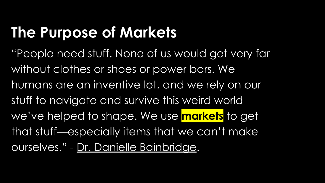 The Purpose of Markets “People need stuff. None of us would get very far without clothes or shoes or power bars. We humans are an inventive lot, and we rely on our stuff to navigate and survive this weird world we’ve helped to shape. We use markets to get that stuff—especially items that we can’t make ourselves.” - Dr. Danielle Bainbridge.