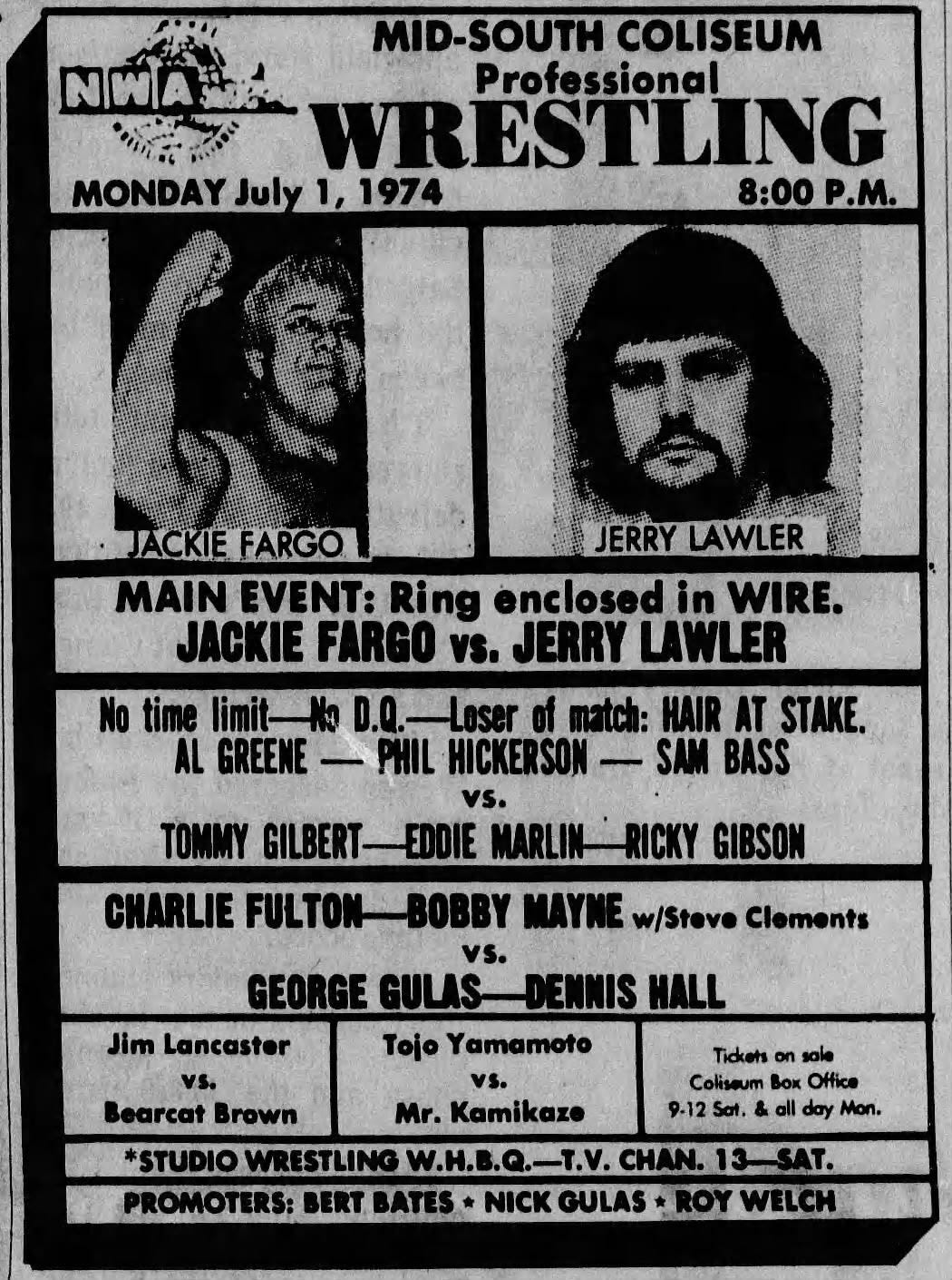 May be an image of text that says 'MID-SOUTH COLISEUM NIWA ้กั Professional Prof ته WRESTLING WRI MONDAY July 1, 1974 8:00 8:00P.M. P.M. JACKIEFARGO JERRY LAWLER MAIN EVENT: Ring enclosed in WIRE. JACKIE FARGO vs. JERRY LAWLER Loser HAIR AT STAKE. PHIL HICKERSON SAM BASS time AL GREENE GILBERT- EDDIE MARLIN RICKY GIBSON CHARLIE FULTON BOBBY MAYNE w/Stove Clements GEORGE GULAS- DENNIS HALL Jim Lancaster Tojo Yamamoto vs. vs. Bearcat Brown Mr. Kamikaze *STUDIOWRESTLING PROMOTERS: BERT BATES* NICK GULAS ROY Tidkots on sale Coliseum BOK Office 9.12 Sat. & e all day Mon.' May be an image of text that says 'MID-SOUTH COLISEUM NIWA ้กั Professional Prof ته WRESTLING WRI MONDAY July 1, 1974 8:00 8:00P.M. P.M. JACKIEFARGO JERRY LAWLER MAIN EVENT: Ring enclosed in WIRE. JACKIE FARGO vs. JERRY LAWLER Loser HAIR AT STAKE. PHIL HICKERSON SAM BASS time AL GREENE GILBERT- EDDIE MARLIN RICKY GIBSON CHARLIE FULTON BOBBY MAYNE w/Stove Clements GEORGE GULAS- DENNIS HALL Jim Lancaster Tojo Yamamoto vs. vs. Bearcat Brown Mr. Kamikaze *STUDIOWRESTLING PROMOTERS: BERT BATES* NICK GULAS ROY Tidkots on sale Coliseum BOK Office 9.12 Sat. & e all day Mon.'