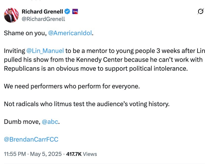 Post See new posts Conversation Richard Grenell @RichardGrenell Shame on you, @AmericanIdol. Inviting @Lin_Manuel to be a mentor to young people 3 weeks after Lin pulled his show from the Kennedy Center because he can’t work with Republicans is an obvious move to support political intolerance. We need performers who perform for everyone. Not radicals who litmus test the audience’s voting history. Dumb move, @abc. @BrendanCarrFCC Post See new posts Conversation Richard Grenell @RichardGrenell Shame on you, @AmericanIdol. Inviting @Lin_Manuel to be a mentor to young people 3 weeks after Lin pulled his show from the Kennedy Center because he can’t work with Republicans is an obvious move to support political intolerance. We need performers who perform for everyone. Not radicals who litmus test the audience’s voting history. Dumb move, @abc. @BrendanCarrFCC