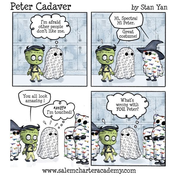 Peter Cadaver and Spectra the ghost are walking down a hallway with lockers. “I’m afraid other people don’t like me,” thinks Spectra. They encounter someone else who is dressed up as a ghost. “Hi Spectra! Hi Peter.” “Great costume!” says Peter. They see several others, all dressed up as ghosts. “You all look amazing!” says Peter. “*sniff* I’m touched!” thinks Spectra. They turn to Peter, the only one who isn’t dressed up as a ghost. “What’s wrong with YOU, Peter?”