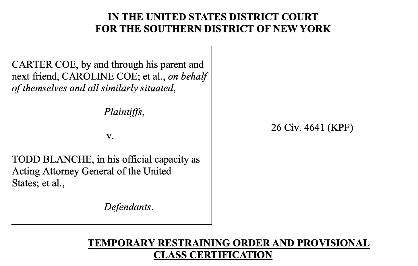 IN THE UNITED STATES DISTRICT COURT FOR THE SOUTHERN DISTRICT OF NEW YORK CARTER COE, by and through his parent and next friend, CAROLINE COE; et al., on behalf of themselves and all similarly situated, Plaintiffs, v. TODD BLANCHE, in his official capacity as Acting Attorney General of the United States; et al., Defendants. 26 Civ. 4641 (KPF) TEMPORARY RESTRAINING ORDER AND PROVISIONAL CLASS CERTIFICATION IN THE UNITED STATES DISTRICT COURT FOR THE SOUTHERN DISTRICT OF NEW YORK CARTER COE, by and through his parent and next friend, CAROLINE COE; et al., on behalf of themselves and all similarly situated, Plaintiffs, v. TODD BLANCHE, in his official capacity as Acting Attorney General of the United States; et al., Defendants. 26 Civ. 4641 (KPF) TEMPORARY RESTRAINING ORDER AND PROVISIONAL CLASS CERTIFICATION