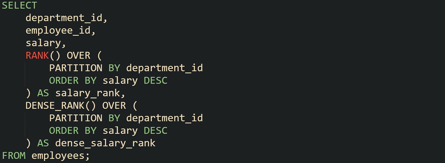 SELECT     department_id,     employee_id,     salary,     RANK() OVER (         PARTITION BY department_id         ORDER BY salary DESC     ) AS salary_rank,     DENSE_RANK() OVER (         PARTITION BY department_id         ORDER BY salary DESC     ) AS dense_salary_rank FROM employees;
