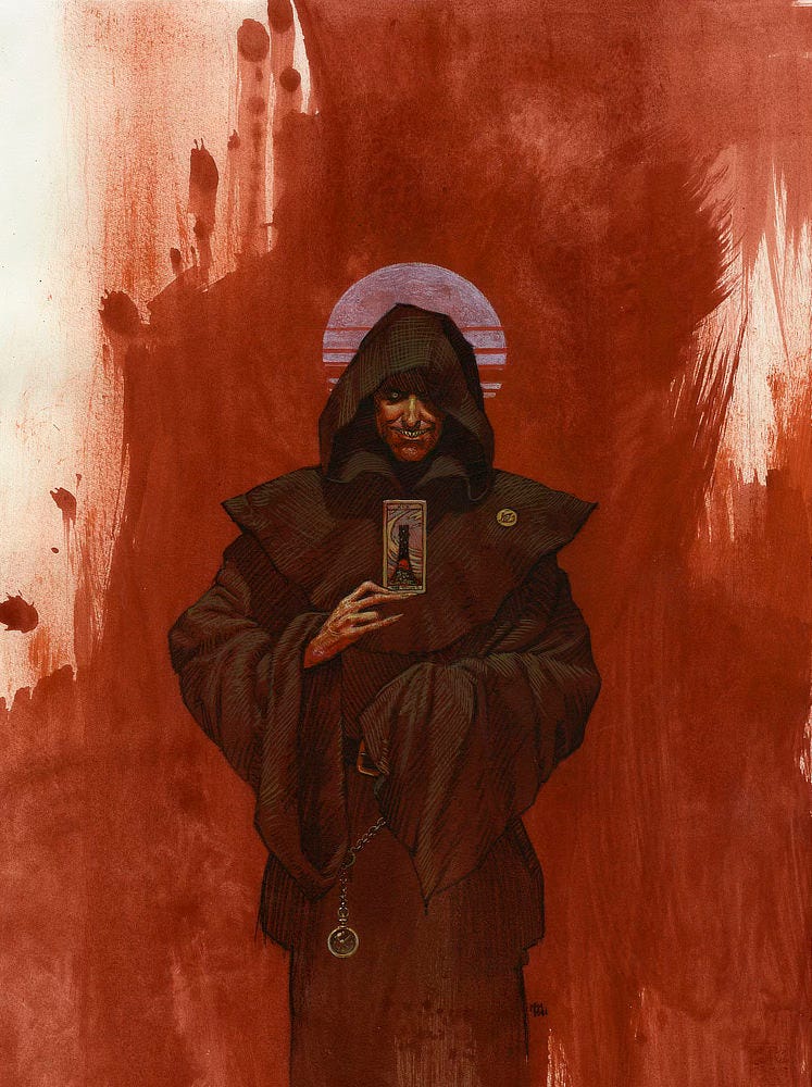 Set against a background of blood red brushstrokes and framed by a striated full moon, the Man in Black presents a tarot card featuring a large rose and winds swirling about a tall crenelated tower. Roman numerals at the top read XIX. Beneath the folds of his hooded robe, his eyes fall in shadow but one eye gleams yellow punctuated with an irregular dot of red. His mouth is turned up in a rictus exposing pointed teeth. The sigil of the Crimson King is pinned to the wide shoulder of his brown robes. His sleeve conceals one hand while the other holding the card looks aged and wicked with long pointed nails. Hanging by a chain from his waist is a pocket watch. Set against a background of blood red brushstrokes and framed by a striated full moon, the Man in Black presents a tarot card featuring a large rose and winds swirling about a tall crenelated tower. Roman numerals at the top read XIX. Beneath the folds of his hooded robe, his eyes fall in shadow but one eye gleams yellow punctuated with an irregular dot of red. His mouth is turned up in a rictus exposing pointed teeth. The sigil of the Crimson King is pinned to the wide shoulder of his brown robes. His sleeve conceals one hand while the other holding the card looks aged and wicked with long pointed nails. Hanging by a chain from his waist is a pocket watch.