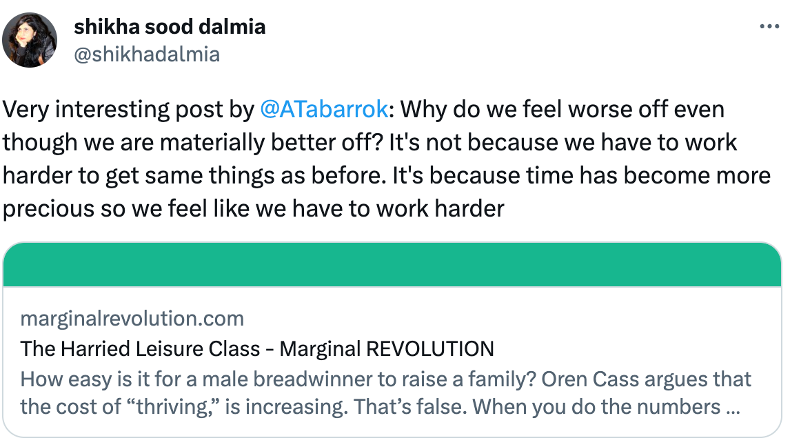  See new Tweets Conversation shikha sood dalmia @shikhadalmia Very interesting post by  @ATabarrok : Why do we feel worse off even though we are materially better off? It's not because we have to work harder to get same things as before. It's because time has become more precious so we feel like we have to work harder marginalrevolution.com The Harried Leisure Class - Marginal REVOLUTION How easy is it for a male breadwinner to raise a family? Oren Cass argues that the cost of “thriving,” is increasing. That’s false. When you do the numbers correctly, Winship and Horpedahl show that...