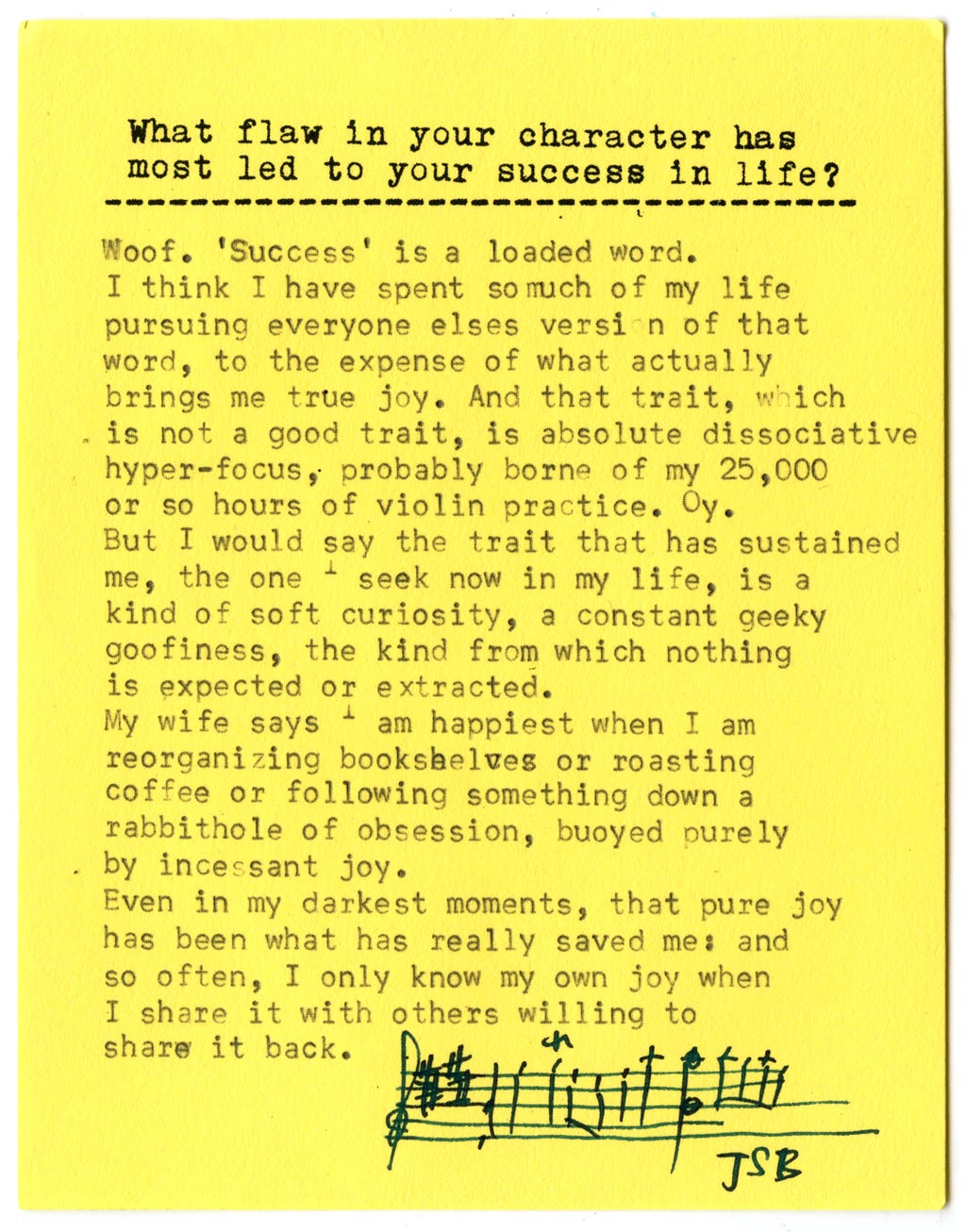 What flaw in your character has most led to your success in life?  Woof. 'Success' is a loaded word.  I think I have spent so much of my life pursuing everyone else's version of that word, to the expense of what actually brings me true joy. And that trait, which is not a good trait, is absolute dissociative hyper-focus, probably borne of my 25,000 or so hours of violin practice. Oy.  But I would say the trait that has sustained me, the one I seek now in my life, is a kind of soft curiosity, a constant geeky goofiness, the kind from which nothing is expected or extracted.  My wife says I am happiest when I am reorganizing bookshelves or roasting coffee or following something down a rabbithole of obsession, buoyed purely by incessant joy.  Even in my darkest moments, that pure joy has been what has really saved me: and so often, I only know my own joy when I share it with others willing to share it back. 