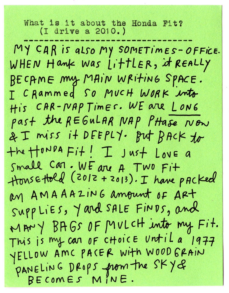 What is it about the Honda Fit? (I drive a 2010.)  My car is also my sometimes-office. When Hank was littler, it really became my main writing space. I crammed so much work into his car-nap times. We are long past the regular nap phase now & I miss it deeply. But back to the Honda Fit! I just love a small car. We are a two Fit household (2012 + 2013). I have packed an amaaazing amount of art supplies, yard sale finds, and many bags of mulch into my Fit. This is my car of choice until a 1977 yellow AMC Pacer with woodgrain paneling drops from the sky & becomes mine.