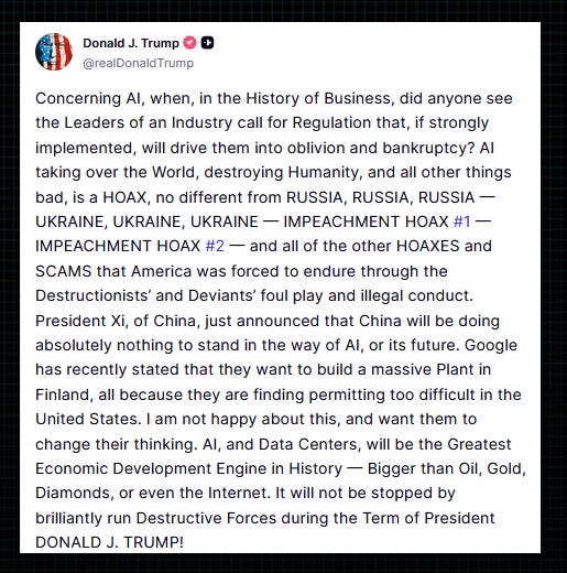Trump: “Concerning AI, when, in the History of Business, did anyone see the Leaders of an Industry call for Regulation that, if strongly implemented, will drive them into oblivion and bankruptcy?  “AI taking over the World, destroying Humanity, and all other things bad, is a HOAX, no different from RUSSIA, RUSSIA, RUSSIA — UKRAINE, UKRAINE, UKRAINE — IMPEACHMENT HOAX #1 — IMPEACHMENT HOAX #2 — and all of the other HOAXES and SCAMS that America was forced to endure through the Destructionists’ and Deviants’ foul play and illegal conduct.  “President Xi, of China, just announced that China will be doing absolutely nothing to stand in the way of AI, or its future. Google has recently stated that they want to build a massive Plant in Finland, all because they are finding permitting too difficult in the United States.  “I am not happy about this, and want them to change their thinking. AI, and Data Centers, will be the Greatest Economic Development Engine in History ­­— Bigger than Oil, Gold, Diamonds, or even the Internet.  “It will not be stopped by brilliantly run Destructive Forces during the Term of President DONALD J. TRUMP!” 