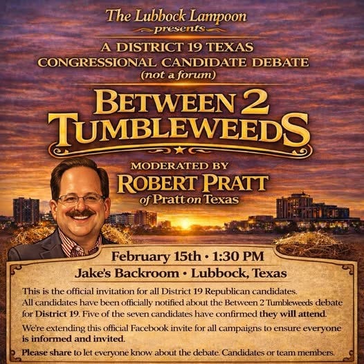 May be an image of text that says 'The Lubbock Lampoon presents A DISTRICT 19 TEXAS CONGRESSIONAL CANDIDATE DEBATE (not a aforum) BETWEEN 2 TUMBLEWEEDS MODERATED BY ROBERT PRATT of Pratton Texas PaaH February 15th 1:30 PM Jake's Backroom Lubbock, Texas This the official invitation for all District 19 Republican candidates. All candidates have been officially notified about the Between 2 Tumbleweeds debate for District 19. Five the seven candidates have confirmed they will attend. We're extending this official Facebook invite for all campaigns to ensure everyone is informed and invited. Please share to let everyone know about the debate. Candidates or team members.'