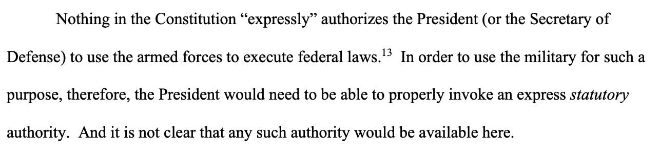 Nothing in the Constitution “expressly” authorizes the President (or the Secretary of Defense) to use the armed forces to execute federal laws.13 In order to use the military for such a purpose, therefore, the President would need to be able to properly invoke an express statutory authority. And it is not clear that any such authority would be available here.  Nothing in the Constitution “expressly” authorizes the President (or the Secretary of Defense) to use the armed forces to execute federal laws.13 In order to use the military for such a purpose, therefore, the President would need to be able to properly invoke an express statutory authority. And it is not clear that any such authority would be available here.