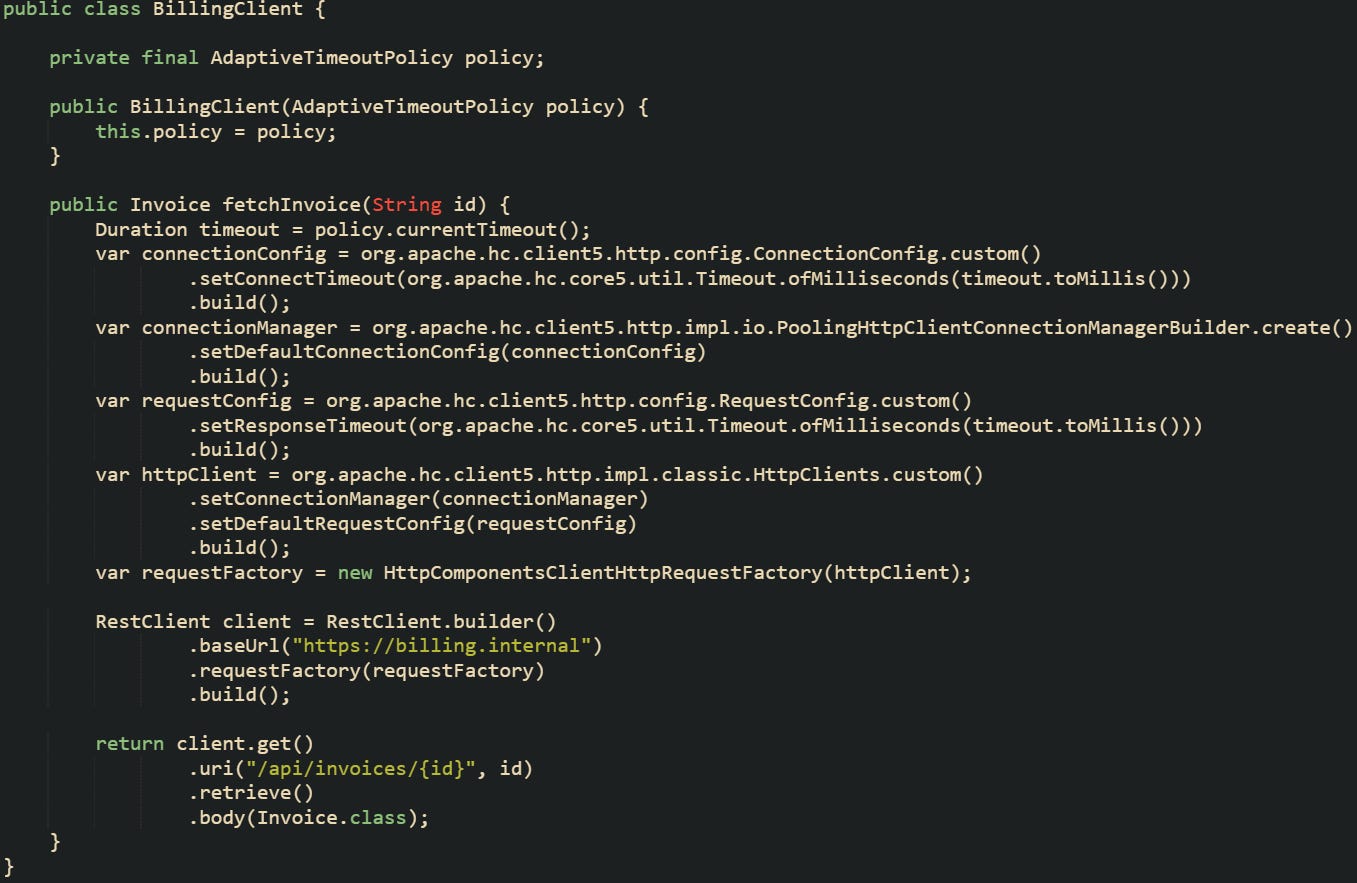 public class BillingClient {      private final AdaptiveTimeoutPolicy policy;      public BillingClient(AdaptiveTimeoutPolicy policy) {         this.policy = policy;     }      public Invoice fetchInvoice(String id) {         Duration timeout = policy.currentTimeout();         var connectionConfig = org.apache.hc.client5.http.config.ConnectionConfig.custom()                 .setConnectTimeout(org.apache.hc.core5.util.Timeout.ofMilliseconds(timeout.toMillis()))                 .build();         var connectionManager = org.apache.hc.client5.http.impl.io.PoolingHttpClientConnectionManagerBuilder.create()                 .setDefaultConnectionConfig(connectionConfig)                 .build();         var requestConfig = org.apache.hc.client5.http.config.RequestConfig.custom()                 .setResponseTimeout(org.apache.hc.core5.util.Timeout.ofMilliseconds(timeout.toMillis()))                 .build();         var httpClient = org.apache.hc.client5.http.impl.classic.HttpClients.custom()                 .setConnectionManager(connectionManager)                 .setDefaultRequestConfig(requestConfig)                 .build();         var requestFactory = new HttpComponentsClientHttpRequestFactory(httpClient);          RestClient client = RestClient.builder()                 .baseUrl("https://billing.internal")                 .requestFactory(requestFactory)                 .build();          return client.get()                 .uri("/api/invoices/{id}", id)                 .retrieve()                 .body(Invoice.class);     } }