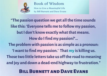 The passion question we get all the time sounds like this: “Everyone tells me to ‘follow my passion,’ but I don’t know exactly what that means. How do I find my passion?”…The problem with passion is as simple as a pronoun. ‘I want to find my passion.’ That my is killing us. Those two little letters take us off the road to meaning and joy and down a dead-end highway to frustration,” said Bill Burnett and Dave Evans. 