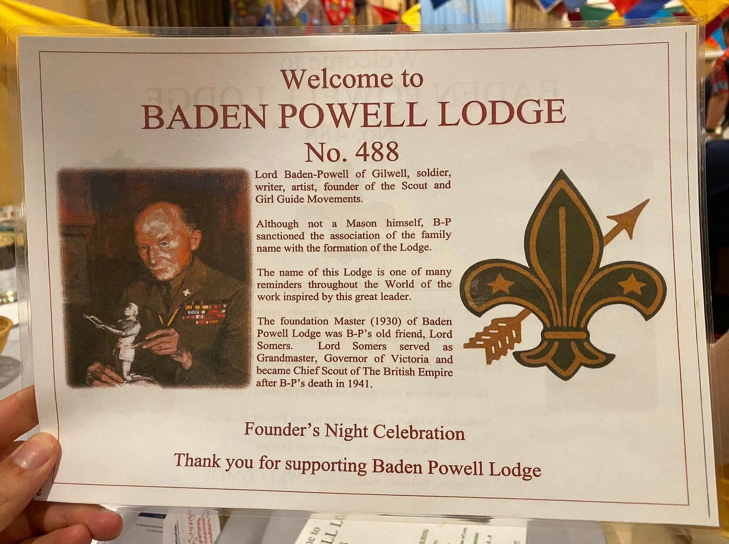 May be an image of 1 person and text that says "Welcome to BADEN POWELL LODGE No. 488 Lord Baden- Baden-Powel! Powell of Gilwell, soldier, writer, artist, founder of the Scout and Girl Guide Movements. Although not a Mason himself, B-P sanctioned the association the family name with the formation the Lodge. The name Lodge many reminders throughout the World of the inspired great leader. The foundation Master (1930) Baden Powell Lodge was B-P's friend, Lord Somers. Lord Somers served as Grandmaster, Govemor Victoria and became Chief The Empire after B-P's death in 1941. Founder' Night Celebration Thank you for supporting Baden Powell Lodge"