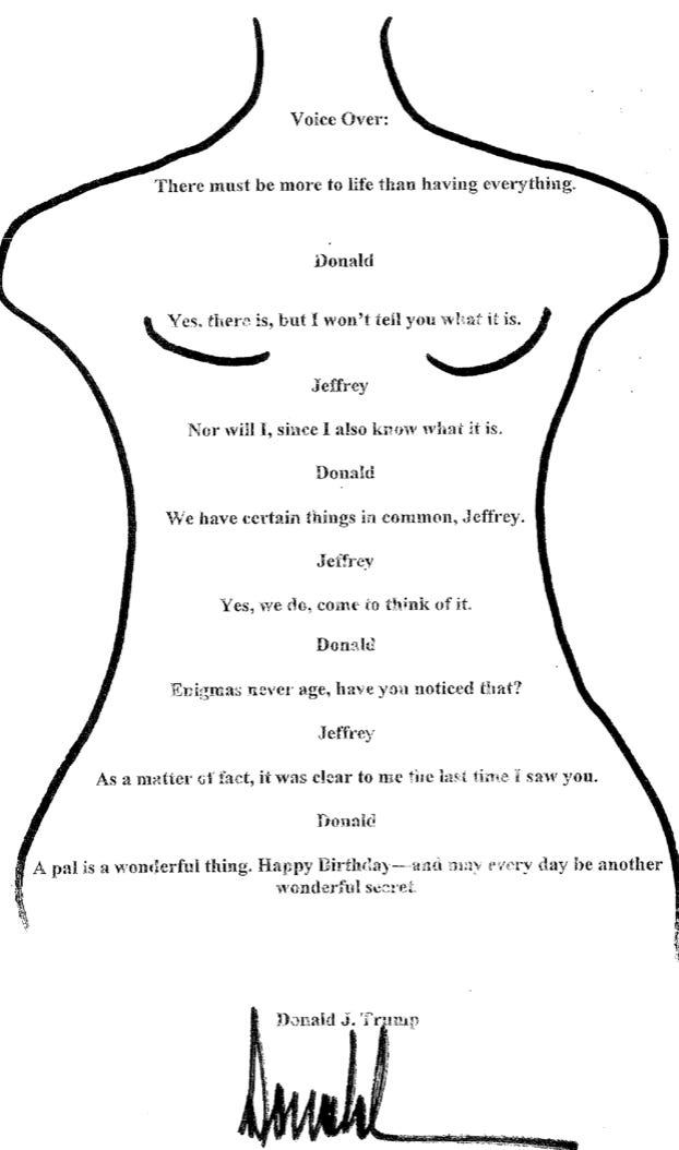 A line drawing of a child's body with small breasts. typed over the top, from neck to below the belly, are the words: "Voice Over There must be more to life than having everything. Donald: Yes there is, but I won't tell you what it is. Jeffrey: Nor will I, since I already know what it is. Donald: We have certain things in common, Jeffrey. Jeffrey: Yes we do, come to think of it. Donald: Enigmas never age, have you noticed that? Jeffrey: As a matter of fact, it was clear to me the last time I saw you. Donald: A pal is a wonderful thing. Happy Birthday - and may every day be another wonderful secret." Below is typed Donald J Trump with Trump's unmistakable spiky signature in black sharpie pen.