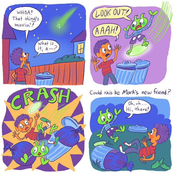 Mark noticed something green streaking through the sky from his backyard. “Whoa! That thing’s moving! What is it, a—” Suddenly the green thing zoomed towards him. It was a funky green alien on a glowing hoverboard! “LOOK OUT!” The alien yelled. “AAAAAAH!” The two crashed into each other, knocking over the trash can. After recovering, they sit up and look at each other awkwardly. The alien waves at Mark and says: “Oh, uh… hi there!” Could this be Mark’s new friend?