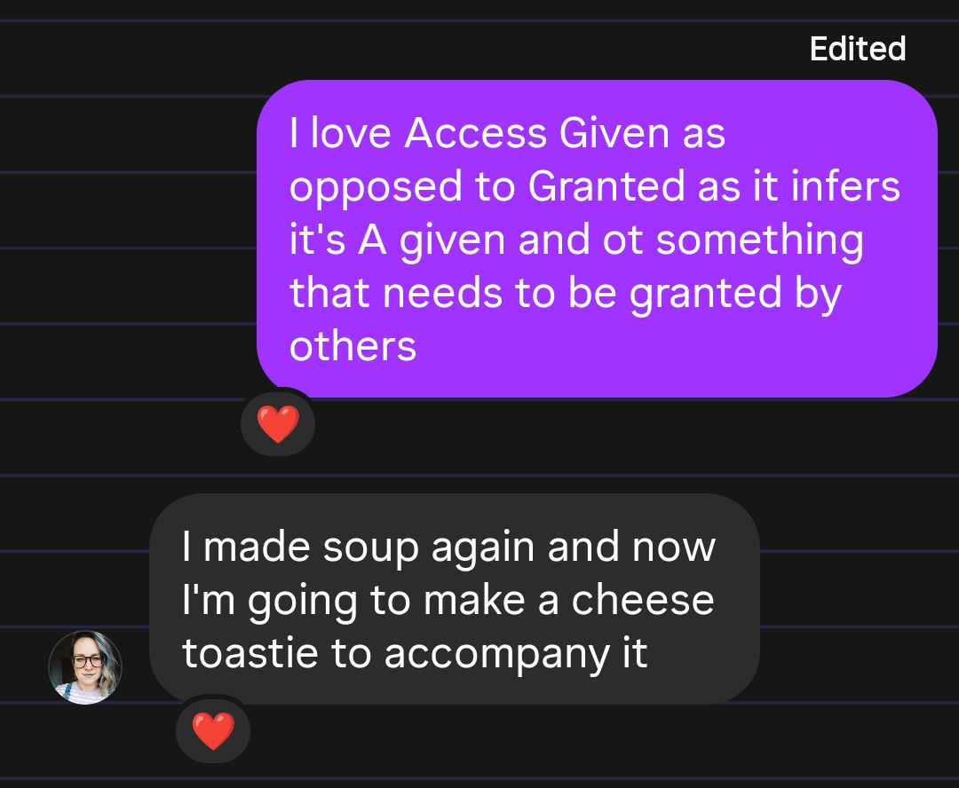 A messaging app screenshot with two messages. The first message in a purple bubble says: “I love Access Given as opposed to Granted as it infers it's A given and ot something that needs to be granted by others” (with a heart reaction below). The second message in a black bubble says: “I made soup again and now I'm going to make a cheese toastie to accompany it” (also with a heart reaction and a small profile picture of a person next to it).