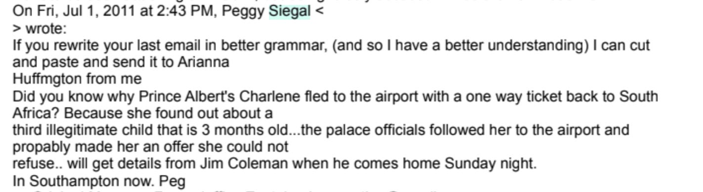 "If you rewrite your last email in better grammar, (and so I have a better understanding) I can cut and paste and send it to Arianna Huffington from me.....  Did you know why Prince Albert’s Charlene fled to the airport with a one way ticket back to South Africa? Because she found out about a third illegitimate child that is 3 months old...the palace officials followed her to the airport and propably made her an offer she could not refuse...will get details from Jim Coleman when he comes home Sunday night.  In Southampton now. Peg"