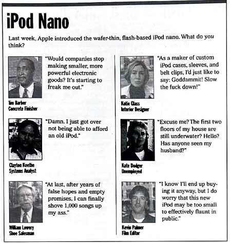 [Image shows a satirical opinion section titled "iPod Nano" with subtitle "Last week, Apple introduced the wafer-thin, flash-based iPod nano. What do you think?" followed by mock interviews with various people]  Tim Barker, Concrete Finisher: "Would companies stop making smaller, more powerful electronic goods? It's starting to freak me out."; Julia Glass, Interior Designer: "As a maker of custom iPod cases, sleeves, and belt clips, I'd just like to say: Goddammit! Slow the fuck down!"; Clayton Keethe, Systems Analyst: "Damn, I just got over not being able to afford an old iPod."; Kate Dodger, Unemployed: "Excuse me? The first two floors of my house are still underwater. Hello? Has anyone seen my husband?"; Shane Lowery, Shoe Salesman: "At last, after years of false hopes and empty promises, I can finally shove 1,000 songs up my ass."; Kevin Palmer, Film Editor: "I know I'll end up buying it anyway, but I do worry that this new iPod may be too small to effectively flaunt in public."