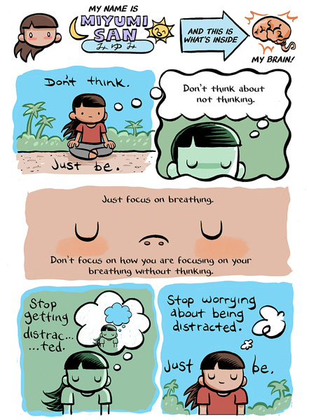 My name is Miumi San. And this is what’s inside my brain. Don’t think. A girl thinks, “Don’t think about not thinking.” A close-up of her nostrils. Just focus on breathing. “Don’t focus on how you are focusing on your breathing without thinking.” The girl thinks of herself thinking. Stop getting distracted… Stop worrying about being distracted. Just be. The thought bubble pops and the girl is on the beach with her eyes closed.
